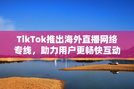 TikTok推出海外直播网络专线，助力用户更畅快互动交流