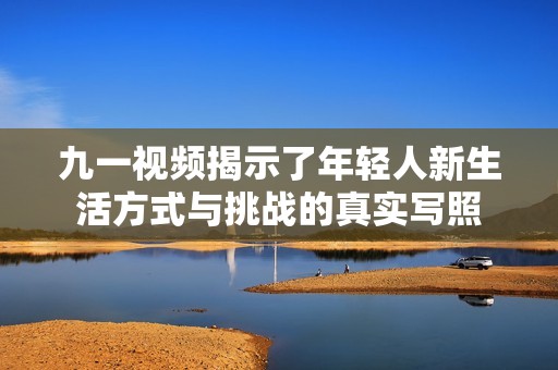 九一视频揭示了年轻人新生活方式与挑战的真实写照