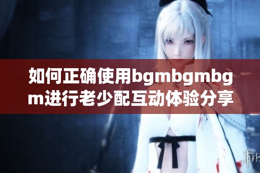 如何正确使用bgmbgmbgm进行老少配互动体验分享