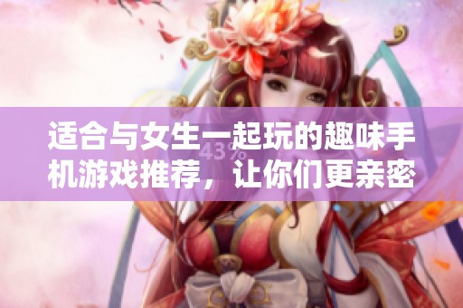 适合与女生一起玩的趣味手机游戏推荐，让你们更亲密