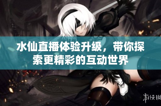 水仙直播体验升级，带你探索更精彩的互动世界