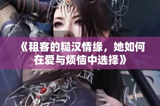 《租客的糙汉情缘，她如何在爱与烦恼中选择》