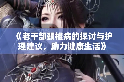 《老干部颈椎病的探讨与护理建议，助力健康生活》