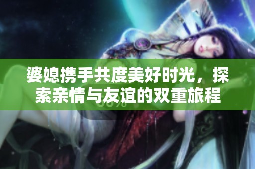 婆媳携手共度美好时光，探索亲情与友谊的双重旅程