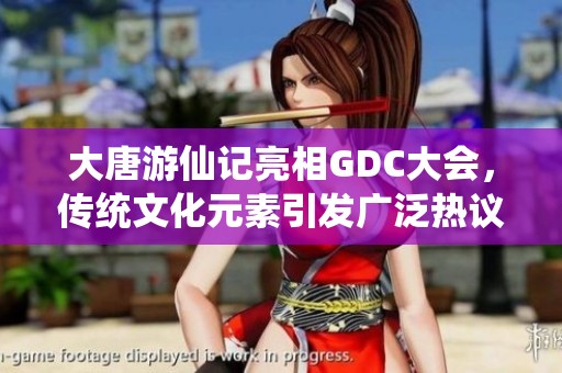 大唐游仙记亮相GDC大会，传统文化元素引发广泛热议与关注