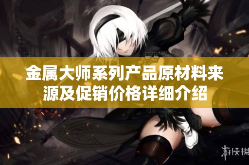 金属大师系列产品原材料来源及促销价格详细介绍