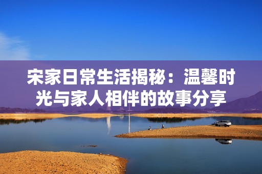 宋家日常生活揭秘：温馨时光与家人相伴的故事分享