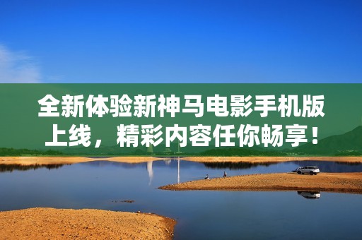 全新体验新神马电影手机版上线，精彩内容任你畅享！