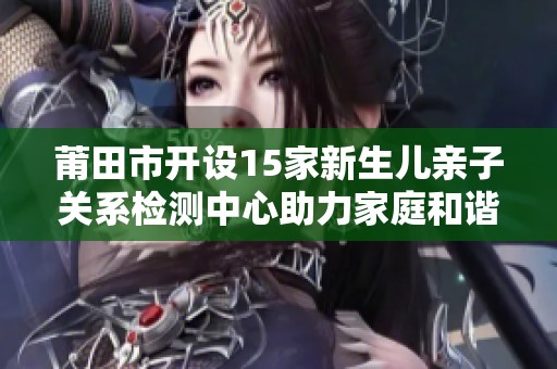 莆田市开设15家新生儿亲子关系检测中心助力家庭和谐发展