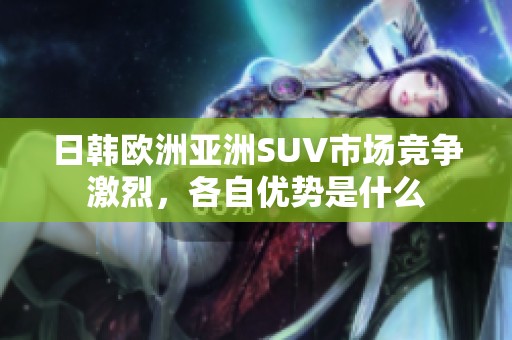 日韩欧洲亚洲SUV市场竞争激烈，各自优势是什么
