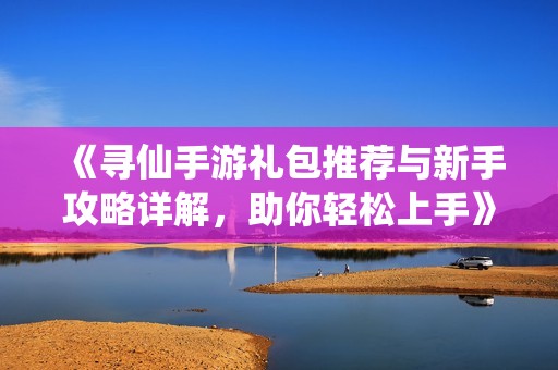 《寻仙手游礼包推荐与新手攻略详解，助你轻松上手》