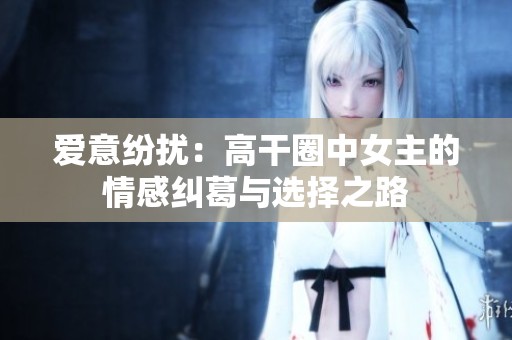 爱意纷扰：高干圈中女主的情感纠葛与选择之路