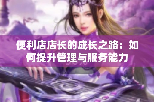 便利店店长的成长之路：如何提升管理与服务能力