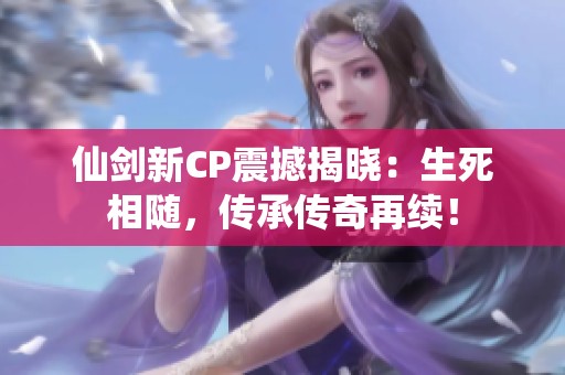仙剑新CP震撼揭晓：生死相随，传承传奇再续！