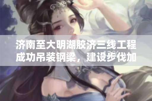 济南至大明湖胶济三线工程成功吊装钢梁，建设步伐加快