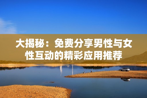 大揭秘：免费分享男性与女性互动的精彩应用推荐