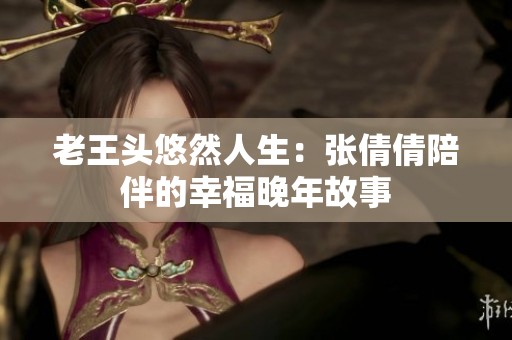 老王头悠然人生：张倩倩陪伴的幸福晚年故事