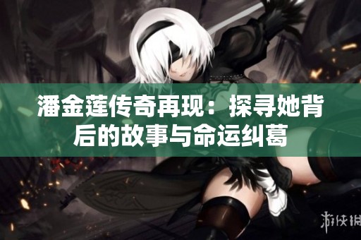 潘金莲传奇再现：探寻她背后的故事与命运纠葛