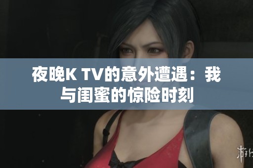 夜晚K TV的意外遭遇：我与闺蜜的惊险时刻