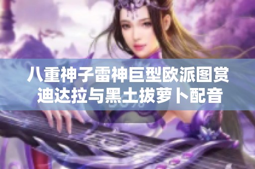 八重神子雷神巨型欧派图赏 迪达拉与黑土拔萝卜配音揭秘