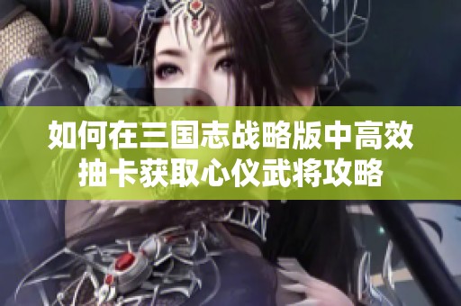 如何在三国志战略版中高效抽卡获取心仪武将攻略