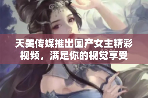 天美传媒推出国产女主精彩视频，满足你的视觉享受