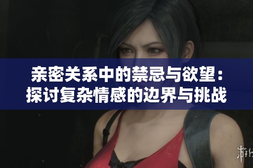 亲密关系中的禁忌与欲望：探讨复杂情感的边界与挑战