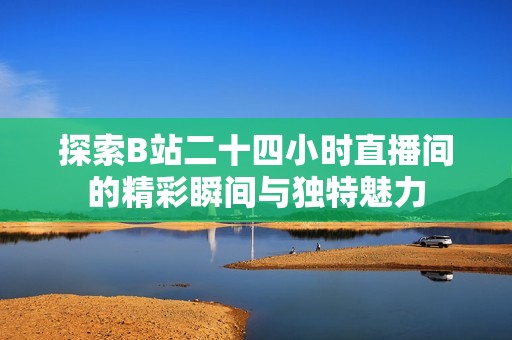探索B站二十四小时直播间的精彩瞬间与独特魅力