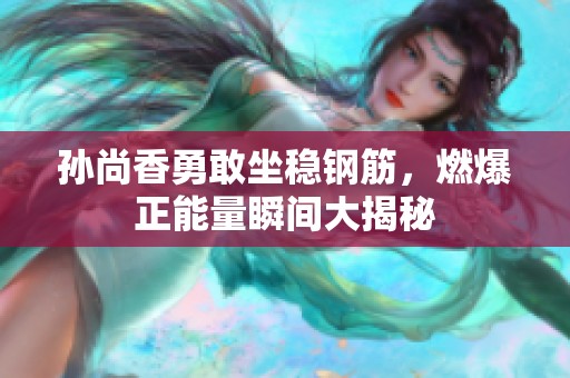孙尚香勇敢坐稳钢筋，燃爆正能量瞬间大揭秘