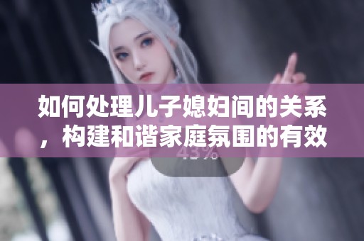 如何处理儿子媳妇间的关系，构建和谐家庭氛围的有效建议