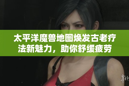 太平洋魔兽地图焕发古老疗法新魅力，助你舒缓疲劳