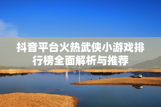 抖音平台火热武侠小游戏排行榜全面解析与推荐