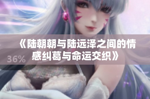 《陆朝朝与陆远泽之间的情感纠葛与命运交织》