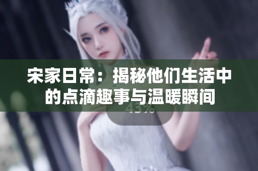 宋家日常：揭秘他们生活中的点滴趣事与温暖瞬间