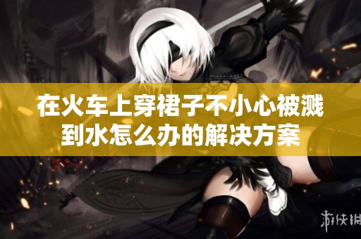 在火车上穿裙子不小心被溅到水怎么办的解决方案