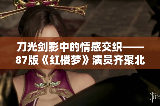刀光剑影中的情感交织——87版《红楼梦》演员齐聚北展现《我爱桃花》