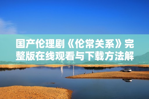 国产伦理剧《伦常关系》完整版在线观看与下载方法解析