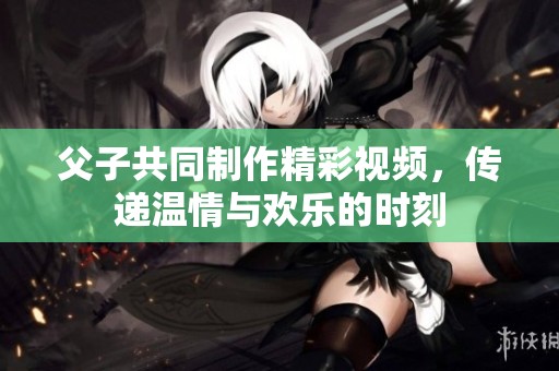 父子共同制作精彩视频，传递温情与欢乐的时刻