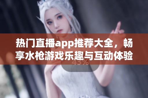 热门直播app推荐大全，畅享水枪游戏乐趣与互动体验