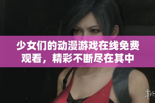 少女们的动漫游戏在线免费观看，精彩不断尽在其中