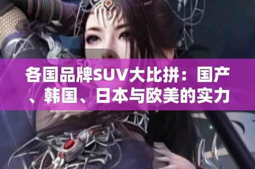 各国品牌SUV大比拼：国产、韩国、日本与欧美的实力对决