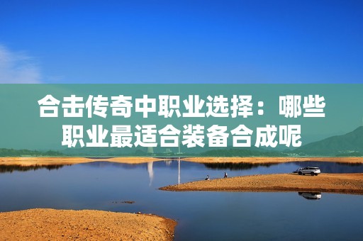 合击传奇中职业选择：哪些职业最适合装备合成呢