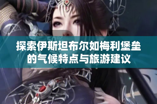 探索伊斯坦布尔如梅利堡垒的气候特点与旅游建议