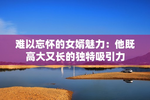 难以忘怀的女婿魅力：他既高大又长的独特吸引力