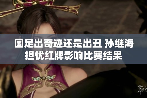 国足出奇迹还是出丑 孙继海担忧红牌影响比赛结果