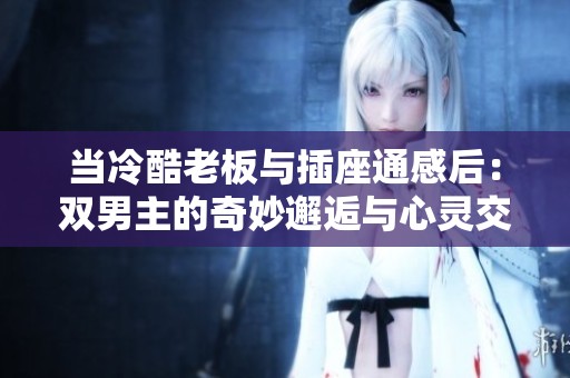 当冷酷老板与插座通感后：双男主的奇妙邂逅与心灵交融