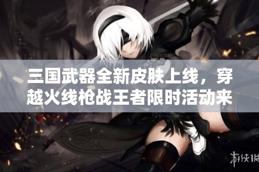 三国武器全新皮肤上线，穿越火线枪战王者限时活动来袭