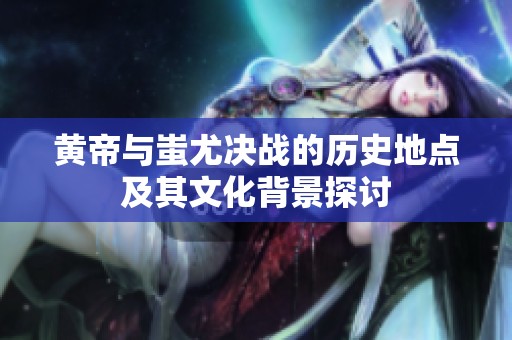 黄帝与蚩尤决战的历史地点及其文化背景探讨