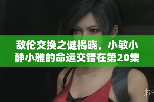 敌伦交换之谜揭晓，小敏小静小雅的命运交错在第20集