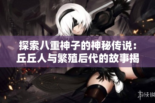 探索八重神子的神秘传说：丘丘人与繁殖后代的故事揭秘